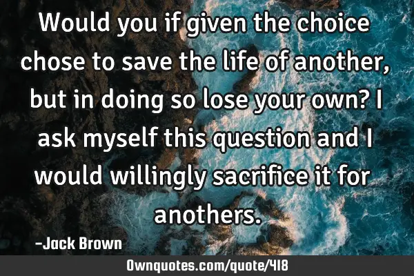 Would you if given the choice chose to save the life of another, but in doing so lose your own? I
