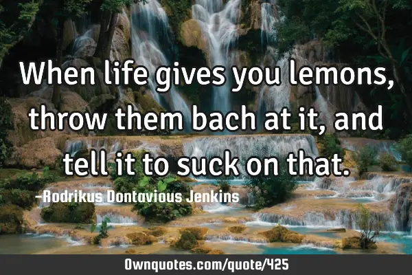 When life gives you lemons, throw them bach at it, and tell it to suck on