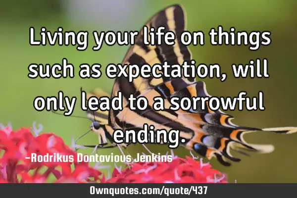 Living your life on things such as expectation, will only lead to a sorrowful
