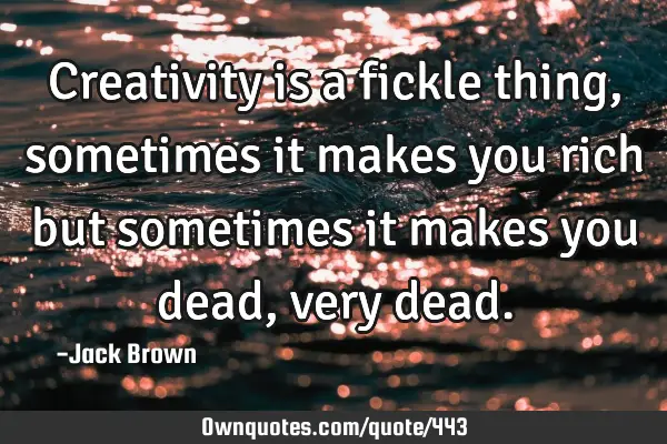 Creativity is a fickle thing, sometimes it makes you rich but sometimes it makes you dead, very