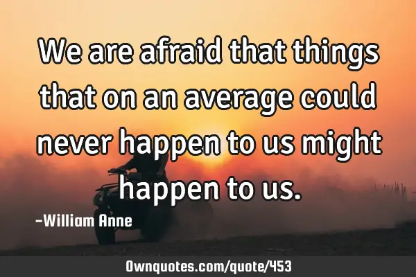 We are afraid that things that on an average could never happen to us might happen to