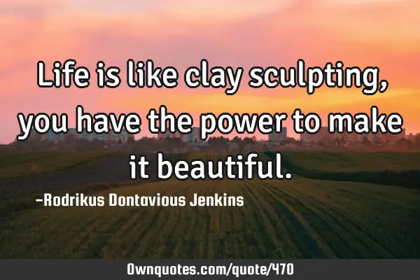 Life is like clay sculpting, you have the power to make it
