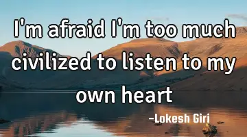 I'm afraid I'm too much civilized to listen to my own heart