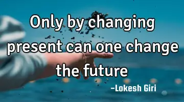 Only by changing present can one change the future
