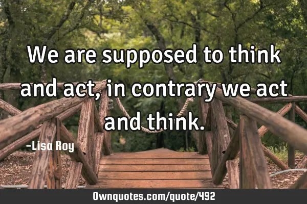 We are supposed to think and act, in contrary we act and