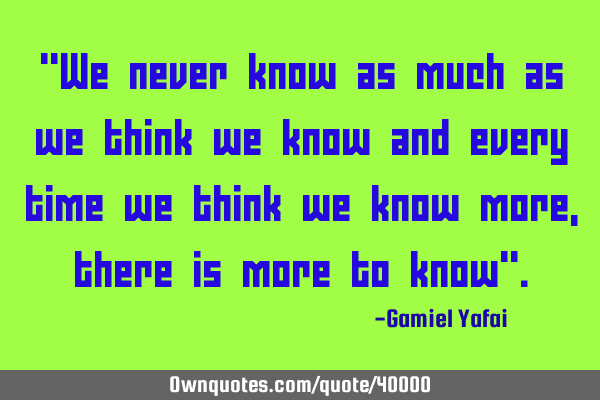 "We never know as much as we think we know and every time we think we know more, there is more to