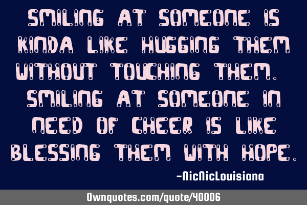 Smiling at someone is kinda like hugging them without touching them. Smiling at someone in need of