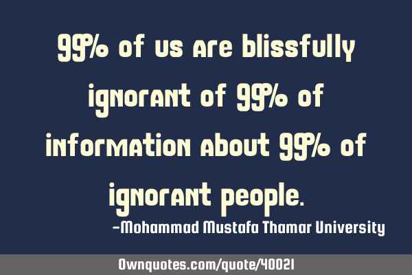 99 % of us are blissfully ignorant of 99 % of information about 99 % of ignorant