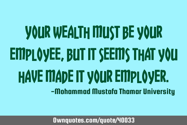Your wealth must be your employee, but it seems that you have made it your