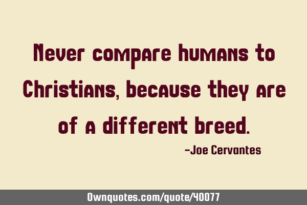 Never compare humans to Christians, because they are of a different