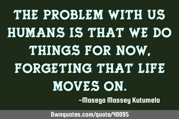 The problem with us humans is that we do things for now,forgeting that life moves