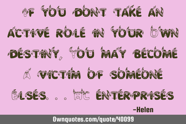 If you dont take an active role in your Own destiny, You may become A victim of someone Elses...HC