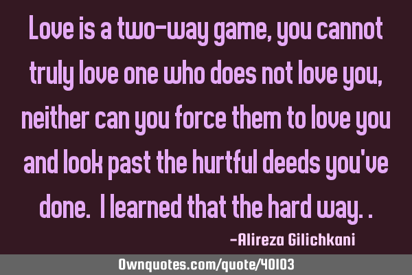 Love is a two-way game, you cannot truly love one who does not love you, neither can you force them