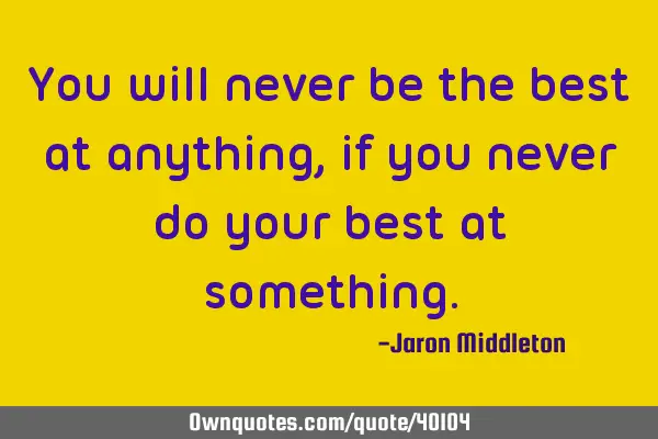 You will never be the best at anything, if you never do your best at
