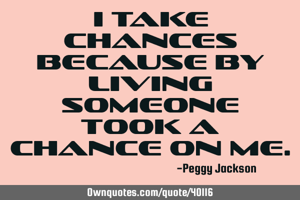 I take chances because by living someone took a chance on