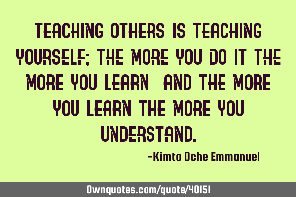 Teaching others is teaching yourself; the more you do it the more you learn_ and the more you learn