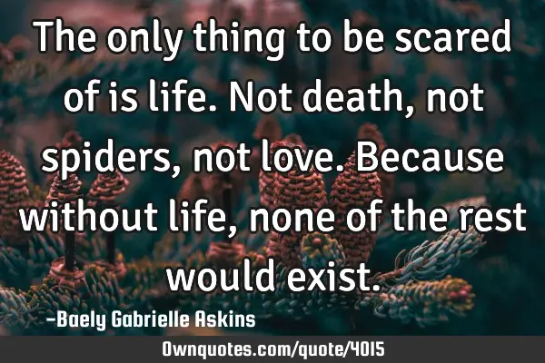 The only thing to be scared of is life. Not death, not spiders, not love. Because without life,