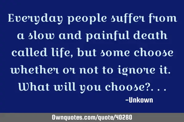 Everyday people suffer from a slow and painful death called life, but some choose whether or not to
