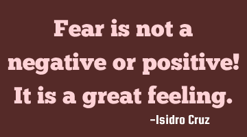 Fear is not a negative or positive! It is a great feeling.