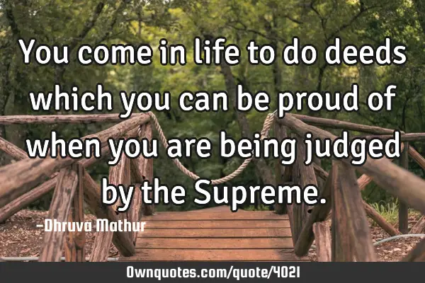 You come in life to do deeds which you can be proud of when you are being judged by the S