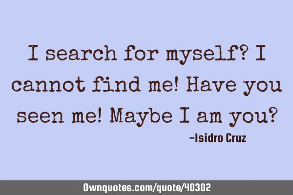 I search for myself? I cannot find me! Have you seen me! Maybe I am you?