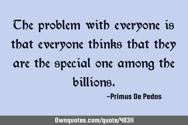 The problem with everyone is that everyone thinks that they are the special one among the