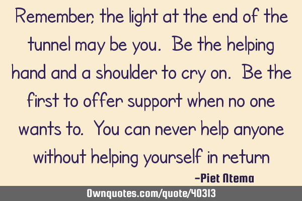 Remember, the light at the end of the tunnel may be you. Be the helping hand and a shoulder to cry