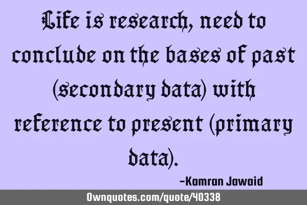 Life is research, need to conclude on the bases of past (secondary data) with reference to present (