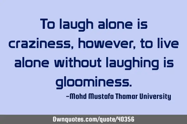 To laugh alone is craziness, however, to live alone without laughing is