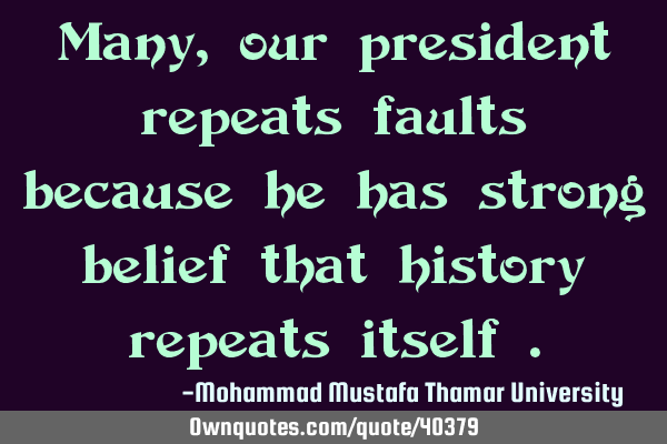 Many, our president repeats faults because he has strong belief that history repeats itself