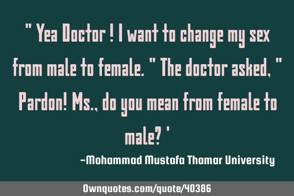 " Yea Doctor ! I want to change my sex from male to female." The doctor asked , " Pardon! Ms., do