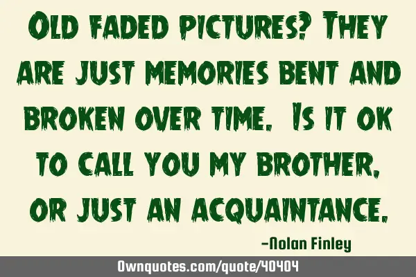 Old faded pictures? They are just memories bent and broken over time. Is it ok to call you my