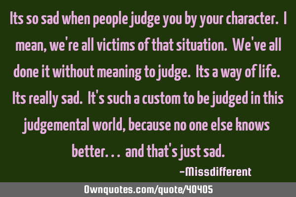 Its so sad when people judge you by your character. I mean, we
