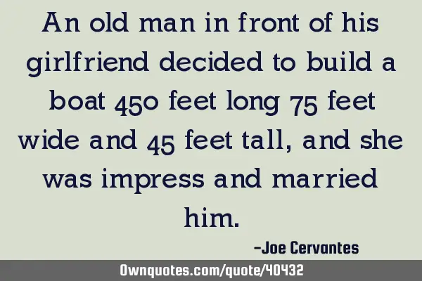 An old man in front of his girlfriend decided to build a boat 450 feet long 75 feet wide and 45