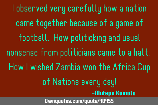 I observed very carefully how a nation came together because of a game of football. How politicking