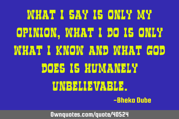 What I say is only my opinion, what I do is only what I know and what God does is humanely
