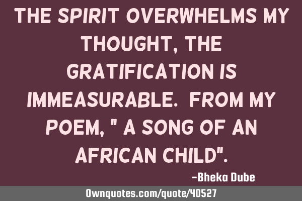 The spirit overwhelms my thought, the gratification is immeasurable. From my poem," a song of an A