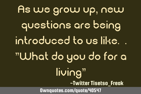 As we grow up, new questions are being introduced to us like. ."What do you do for a living"
