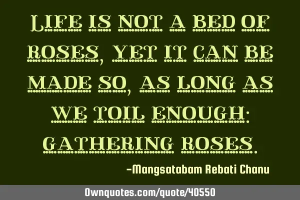Life is not a bed of roses,yet it can be made so, as long as we toil enough: gathering
