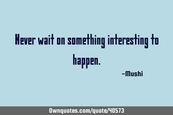 Never wait on something interesting to