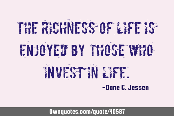 The richness of life is enjoyed by those who invest in
