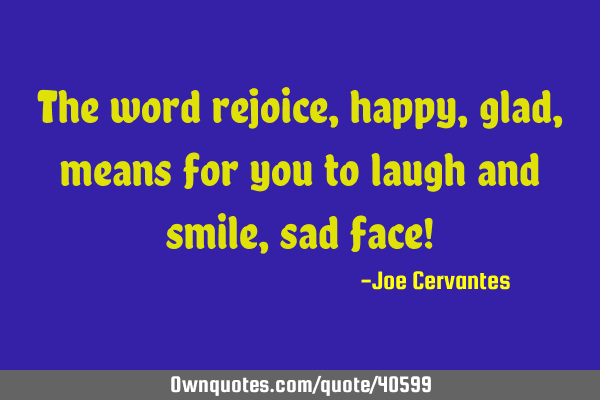 The word rejoice, happy, glad, means for you to laugh and smile, sad face!
