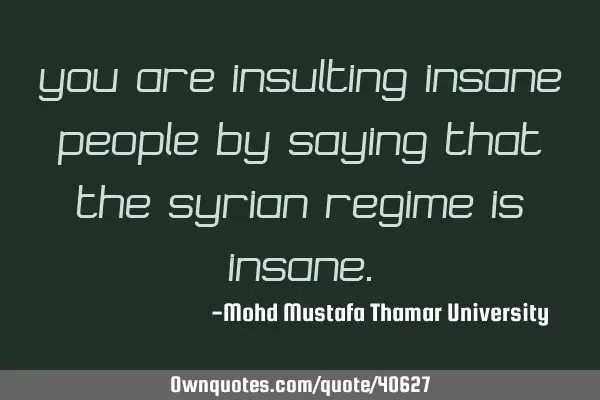 You are insulting insane people by saying that the Syrian regime is