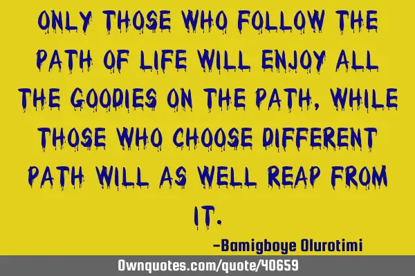Only those who follow the path of life will enjoy all the goodies on the path, while those who