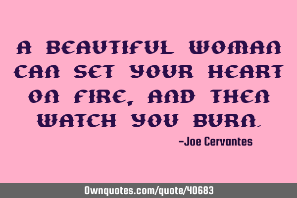 A beautiful woman can set your heart on fire, and then watch you