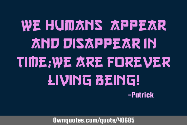 We(humans) appear and disappear in time;We are forever living being!