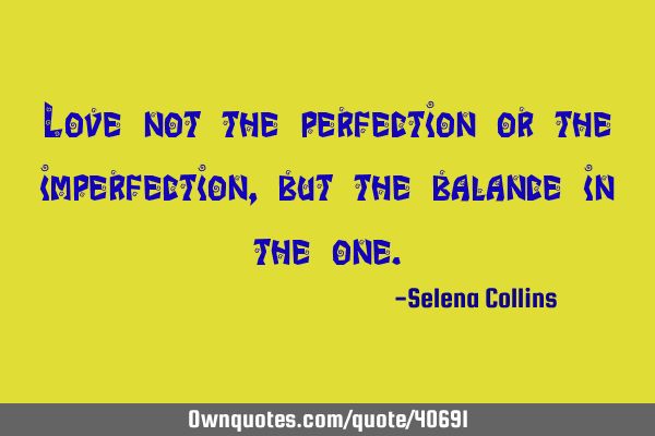 Love not the perfection or the imperfection, but the balance in the