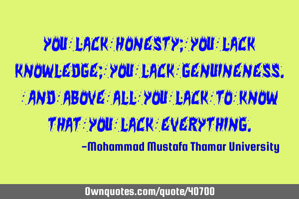 You lack honesty; you lack knowledge; you lack genuineness. And above all you lack to know that you