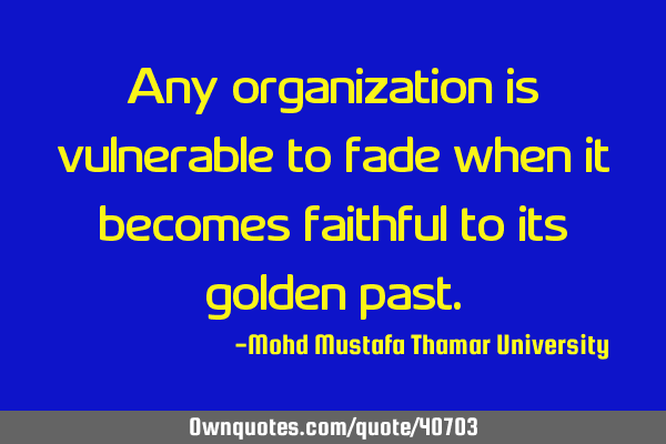 Any organization is vulnerable to fade when it becomes faithful to its golden