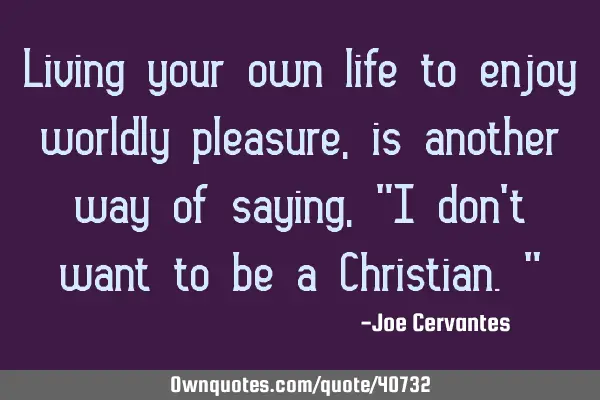 Living your own life to enjoy worldly pleasure, is another way of saying, "I don